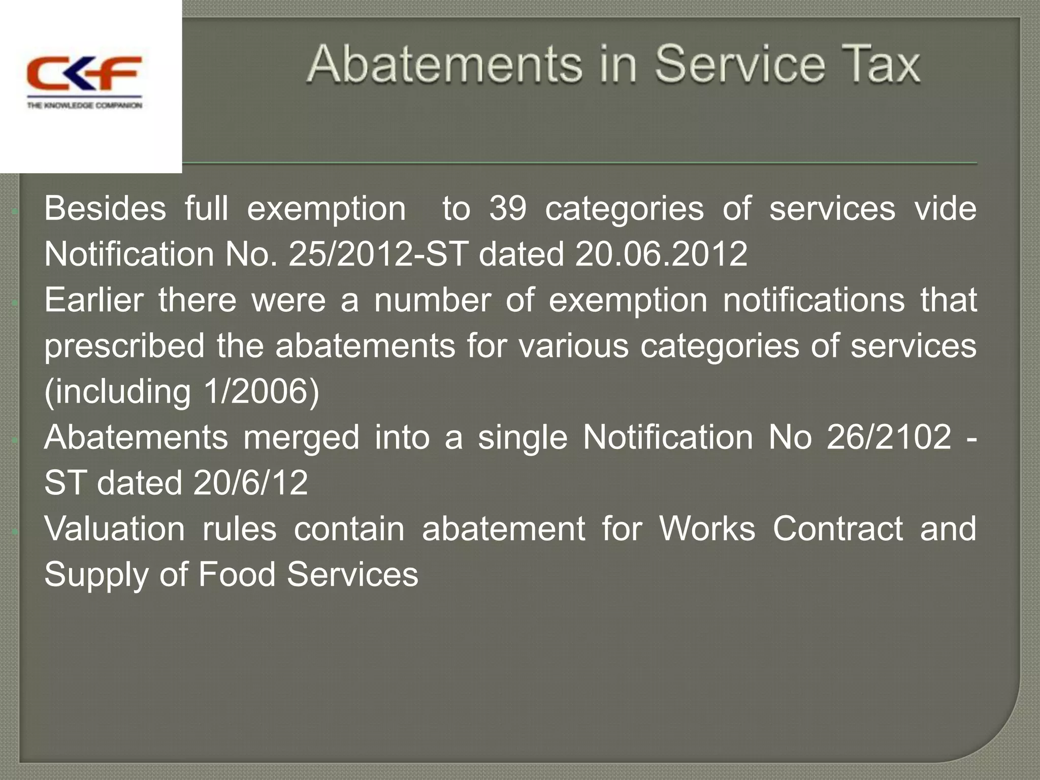 •   Besides full exemption to 39 categories of services vide
    Notification No. 25/2012-ST dated 20.06.2012
•   Earlier there were a number of exemption notifications that
    prescribed the abatements for various categories of services
    (including 1/2006)
•   Abatements merged into a single Notification No 26/2102 -
    ST dated 20/6/12
•   Valuation rules contain abatement for Works Contract and
    Supply of Food Services
 