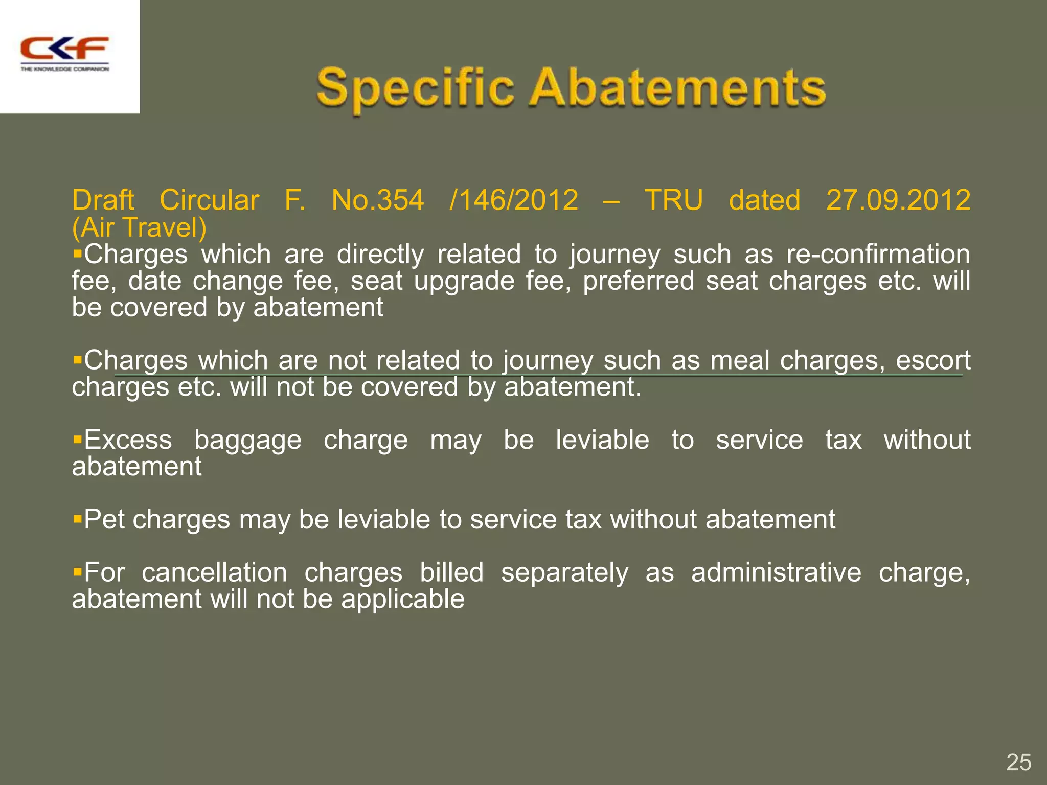 Draft Circular F. No.354 /146/2012 – TRU dated 27.09.2012
(Air Travel)
Charges which are directly related to journey such as re-confirmation
fee, date change fee, seat upgrade fee, preferred seat charges etc. will
be covered by abatement
Charges which are not related to journey such as meal charges, escort
charges etc. will not be covered by abatement.
Excess baggage charge may be leviable to service tax without
abatement
Pet charges may be leviable to service tax without abatement

For cancellation charges billed separately as administrative charge,
abatement will not be applicable




                                                                           25
 