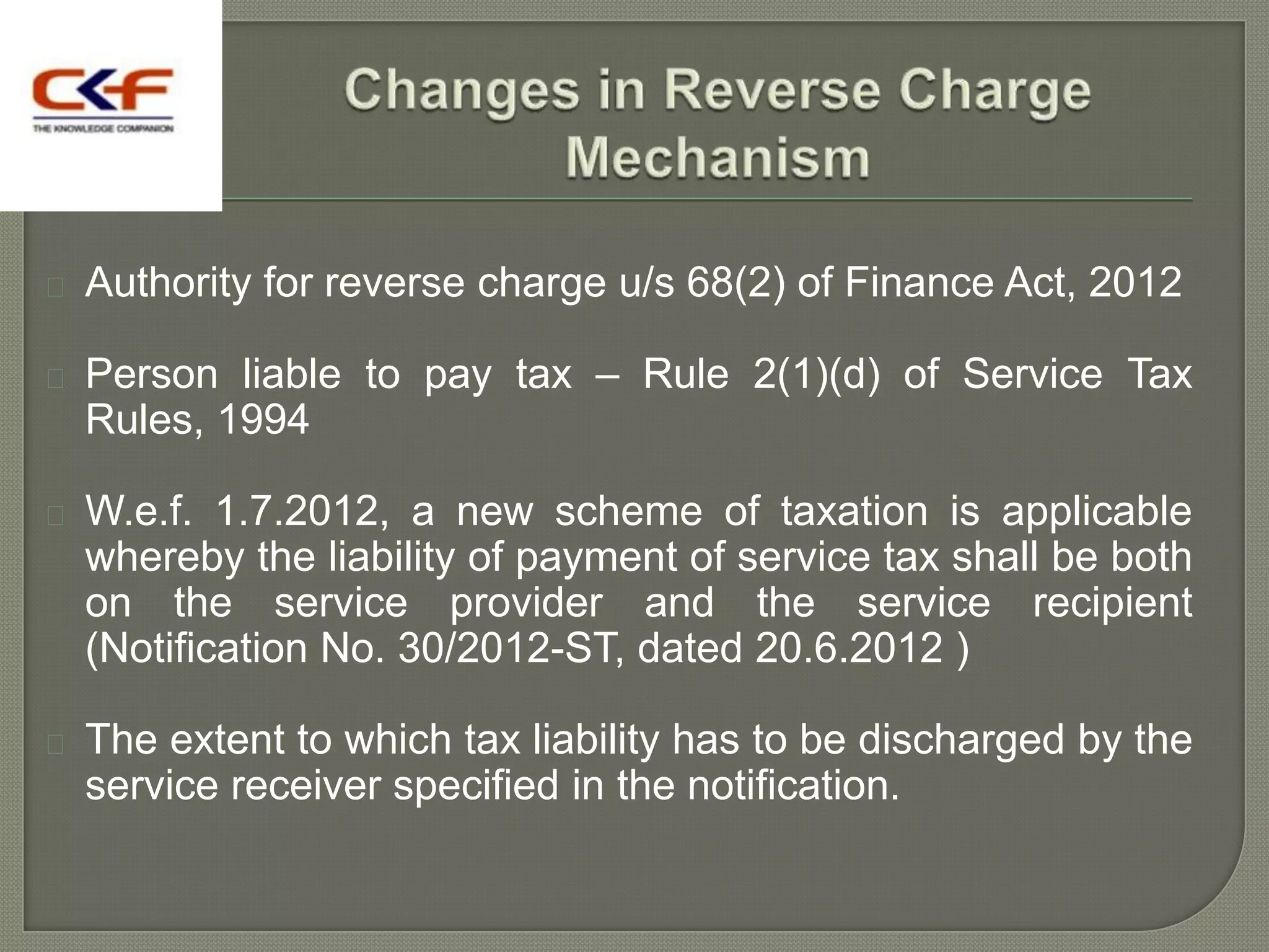    Authority for reverse charge u/s 68(2) of Finance Act, 2012

   Person liable to pay tax – Rule 2(1)(d) of Service Tax
    Rules, 1994

   W.e.f. 1.7.2012, a new scheme of taxation is applicable
    whereby the liability of payment of service tax shall be both
    on the service provider and the service recipient
    (Notification No. 30/2012-ST, dated 20.6.2012 )

   The extent to which tax liability has to be discharged by the
    service receiver specified in the notification.
 
