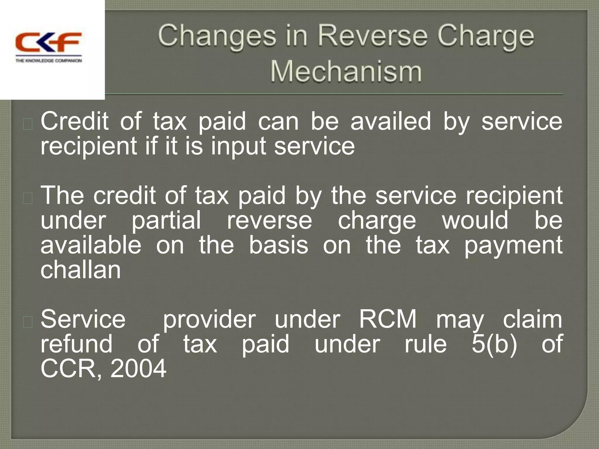  Creditof tax paid can be availed by service
 recipient if it is input service
 The credit of tax paid by the service recipient
 under partial reverse charge would be
 available on the basis on the tax payment
 challan
 Service provider under RCM may claim
 refund of tax paid under rule 5(b) of
 CCR, 2004
 