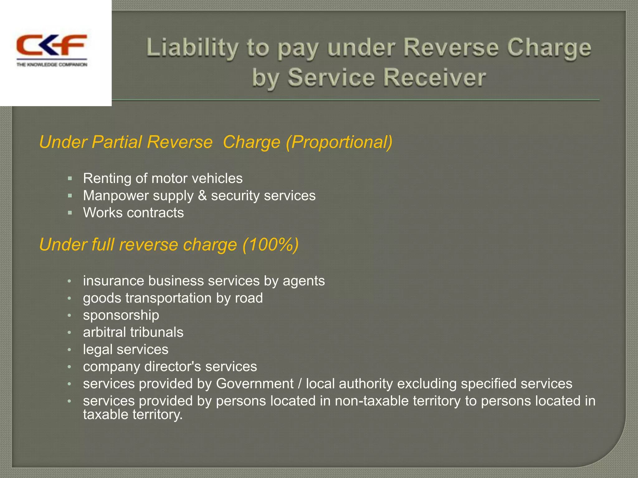 Under Partial Reverse Charge (Proportional)
    Renting of motor vehicles
    Manpower supply & security services
    Works contracts

Under full reverse charge (100%)
   •   insurance business services by agents
   •   goods transportation by road
   •   sponsorship
   •   arbitral tribunals
   •   legal services
   •   company director's services
   •   services provided by Government / local authority excluding specified services
   •   services provided by persons located in non-taxable territory to persons located in
       taxable territory.
 