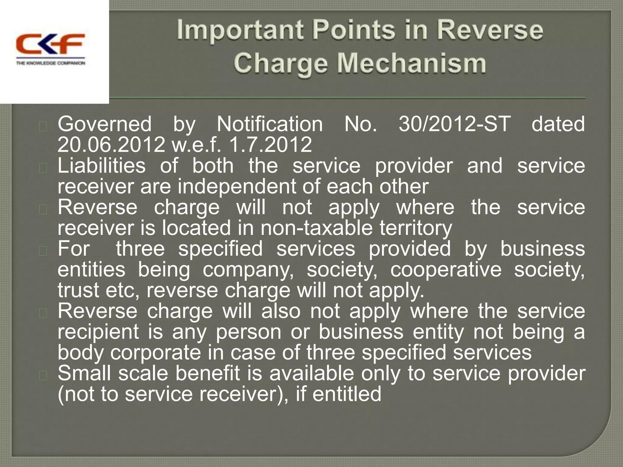  Governed by Notification No. 30/2012-ST dated
  20.06.2012 w.e.f. 1.7.2012
 Liabilities of both the service provider and service
  receiver are independent of each other
 Reverse charge will not apply where the service
  receiver is located in non-taxable territory
 For     three specified services provided by business
  entities being company, society, cooperative society,
  trust etc, reverse charge will not apply.
 Reverse charge will also not apply where the service
  recipient is any person or business entity not being a
  body corporate in case of three specified services
 Small scale benefit is available only to service provider
  (not to service receiver), if entitled
 