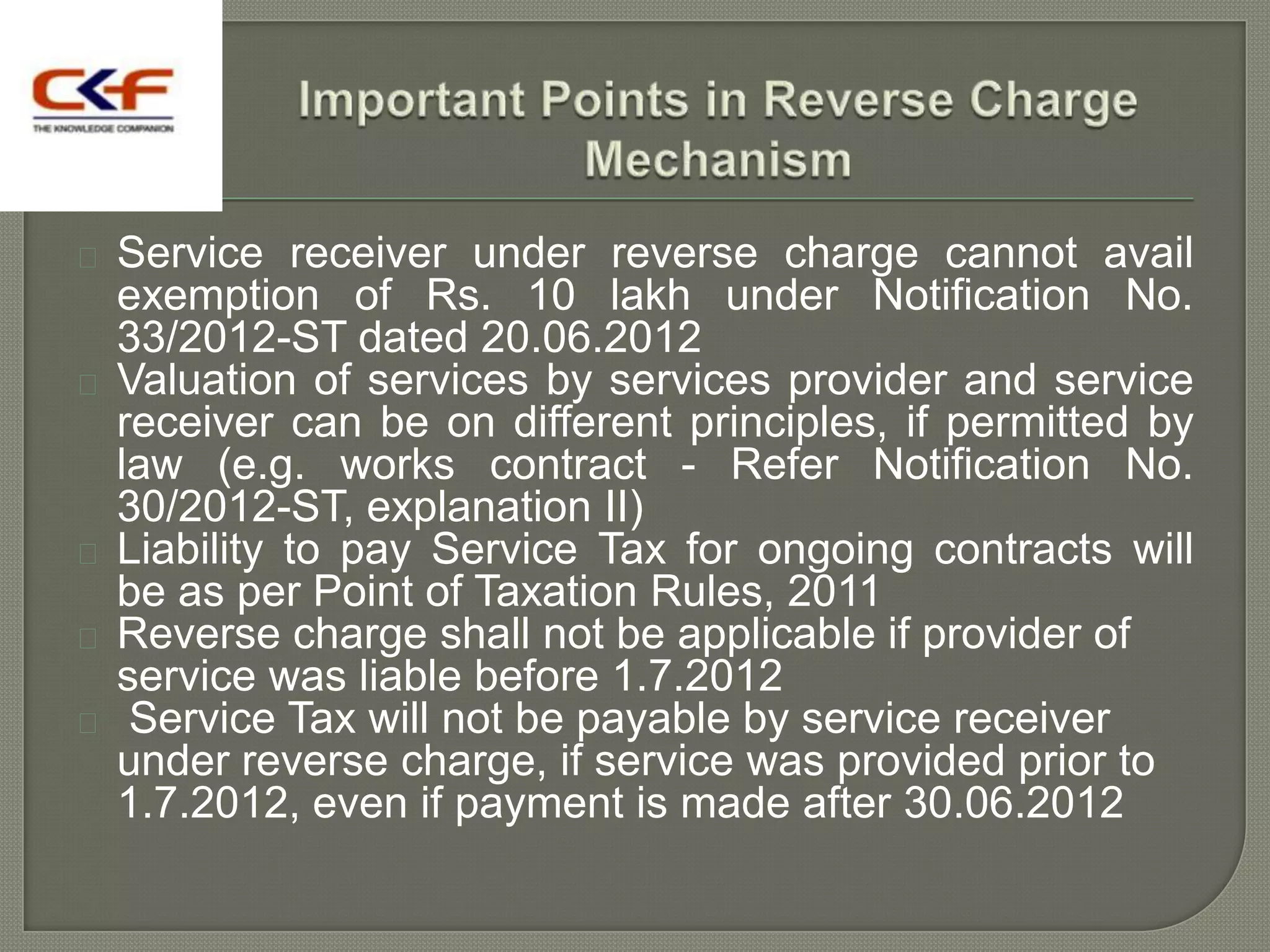  Service receiver under reverse charge cannot avail
  exemption of Rs. 10 lakh under Notification No.
  33/2012-ST dated 20.06.2012
 Valuation of services by services provider and service
  receiver can be on different principles, if permitted by
  law (e.g. works contract - Refer Notification No.
  30/2012-ST, explanation II)
 Liability to pay Service Tax for ongoing contracts will
  be as per Point of Taxation Rules, 2011
 Reverse charge shall not be applicable if provider of
  service was liable before 1.7.2012
 Service Tax will not be payable by service receiver
  under reverse charge, if service was provided prior to
  1.7.2012, even if payment is made after 30.06.2012
 