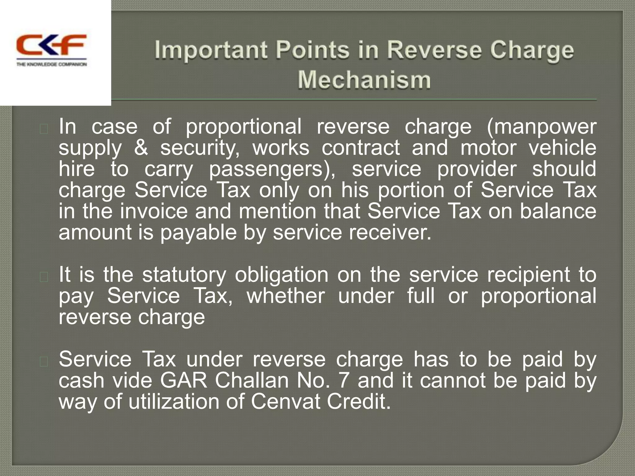    In case of proportional reverse charge (manpower
    supply & security, works contract and motor vehicle
    hire to carry passengers), service provider should
    charge Service Tax only on his portion of Service Tax
    in the invoice and mention that Service Tax on balance
    amount is payable by service receiver.
   It is the statutory obligation on the service recipient to
    pay Service Tax, whether under full or proportional
    reverse charge
   Service Tax under reverse charge has to be paid by
    cash vide GAR Challan No. 7 and it cannot be paid by
    way of utilization of Cenvat Credit.
 