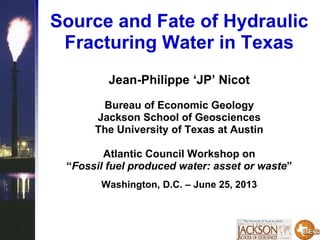 Source and Fate of Hydraulic
Fracturing Water in Texas
Jean-Philippe ‘JP’ Nicot
Bureau of Economic Geology
Jackson School of Geosciences
The University of Texas at Austin
Atlantic Council Workshop on
“Fossil fuel produced water: asset or waste”
Washington, D.C. – June 25, 2013
 