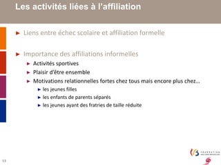13 
Les activités liées à l’affiliation 
► Liens entre échec scolaire et affiliation formelle 
► Importance des affiliations informelles 
► Activités sportives 
► Plaisir d’être ensemble 
► Motivations relationnelles fortes chez tous mais encore plus chez… 
► les jeunes filles 
► les enfants de parents séparés 
► les jeunes ayant des fratries de taille réduite 
 