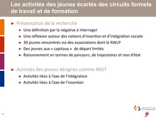 17 
Les activités des jeunes écartés des circuits formels 
de travail et de formation 
► Présentation de la recherche 
► Une définition par la négative à interroger 
► Une réflexion autour des notions d’insertion et d’intégration sociale 
► 30 jeunes rencontrés via des associations dont le RWLP 
► Des jeunes aux « capitaux » de départ limités 
► Raisonnement en termes de parcours, de trajectoires et non d’état 
► Activités des jeunes désignés comme NEET 
► Activités liées à l’axe de l’intégration 
► Activités liées à l’axe de l’insertion 
 
