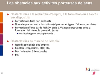 19 
Les obstacles aux activités porteuses de sens 
► Obstacles liés à la recherche d’emploi, à la formation ou à l’accès 
aux dispositifs 
► Formation initiale non adéquate 
► Non adéquation entre formations/diplômes et types d’aides accessibles 
► Formation offerte par le FOREM ou le CPAS non congruente avec la 
formation initiale et le projet du jeune 
► ex : boulanger et découpe viande 
► Obstacles liés au marché de l’emploi 
► Non disponibilités des emplois 
► Emplois temporaires, CDD, etc. 
► Discrimination à l’embauche 
► Etc. 
 