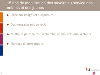 4 
15 ans de mobilisation des savoirs au service des 
enfants et des jeunes 
► Place aux images et aux paroles 
► Des messages mis en récit 
► Multiples partenaires : recherche, administrations, secteurs 
► Florilège d’interventions 
 