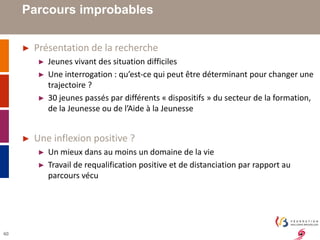 40 
Parcours improbables 
► Présentation de la recherche 
► Jeunes vivant des situation difficiles 
► Une interrogation : qu’est-ce qui peut être déterminant pour changer une 
trajectoire ? 
► 30 jeunes passés par différents « dispositifs » du secteur de la formation, 
de la Jeunesse ou de l’Aide à la Jeunesse 
► Une inflexion positive ? 
► Un mieux dans au moins un domaine de la vie 
► Travail de requalification positive et de distanciation par rapport au 
parcours vécu 
 