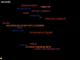 POSITIVEMENT OBJECTIF 
APPART’ CORRECT 
M’INSTALLER 
MICHAËL 
AVANT 
MOBILIER 
MA DOUCHE AVAIT FAIT LA GUERRE 
TÔLE 
ARTICLE 60 
TOTALEMENT ÉQUIPÉ 
CONGEL 
FRIGO 
CA PEUT PARAÎTRE BÊTE 
MAIS C’EST IMPORTANT 
NEUF 
TV 
DOUCHE CARRELÉE 
 