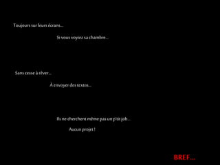 Toujours sur leurs écrans… 
Si vous voyiez sa chambre… 
BREF… 
Ils ne cherchent même pas un p’tit job… 
Aucun projet ! 
Sans cesse à rêver… 
À envoyer des textos… 
 