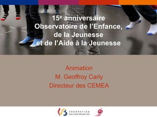 15e anniversaire 
Observatoire de l’Enfance, 
de la Jeunesse 
et de l’Aide à la Jeunesse 
Animation 
M. Geoffroy Carly 
Directeur des CEMEA 
 
