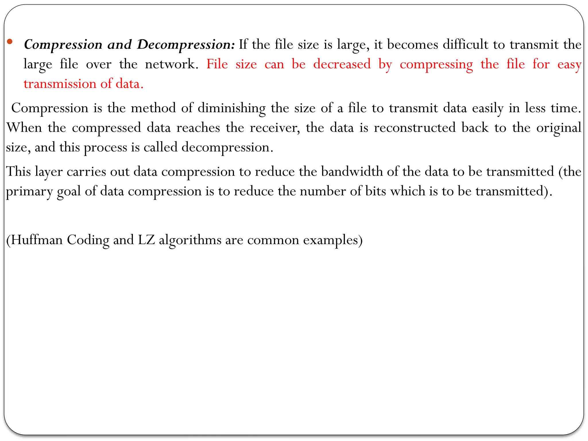 Compression and Decompression: If the file size is large, it becomes difficult to transmit the
large file over the network. File size can be decreased by compressing the file for easy
transmission of data.
Compression is the method of diminishing the size of a file to transmit data easily in less time.
When the compressed data reaches the receiver, the data is reconstructed back to the original
size, and this process is called decompression.
This layer carries out data compression to reduce the bandwidth of the data to be transmitted (the
primary goal of data compression is to reduce the number of bits which is to be transmitted).
(Huffman Coding and LZ algorithms are common examples)
 