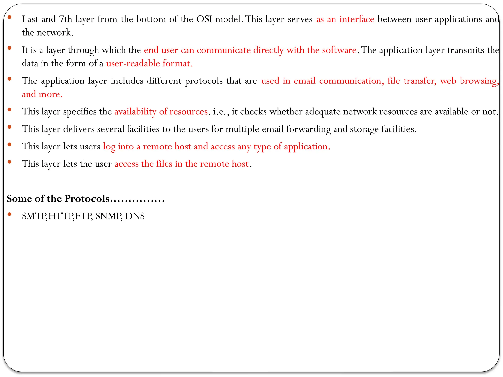  Last and 7th layer from the bottom of the OSI model.This layer serves as an interface between user applications and
the network.
 It is a layer through which the end user can communicate directly with the software.The application layer transmits the
data in the form of a user-readable format.
 The application layer includes different protocols that are used in email communication, file transfer, web browsing,
and more.
 This layer specifies the availability of resources, i.e., it checks whether adequate network resources are available or not.
 This layer delivers several facilities to the users for multiple email forwarding and storage facilities.
 This layer lets users log into a remote host and access any type of application.
 This layer lets the user access the files in the remote host.
Some of the Protocols……………
 SMTP,HTTP,FTP, SNMP, DNS
 