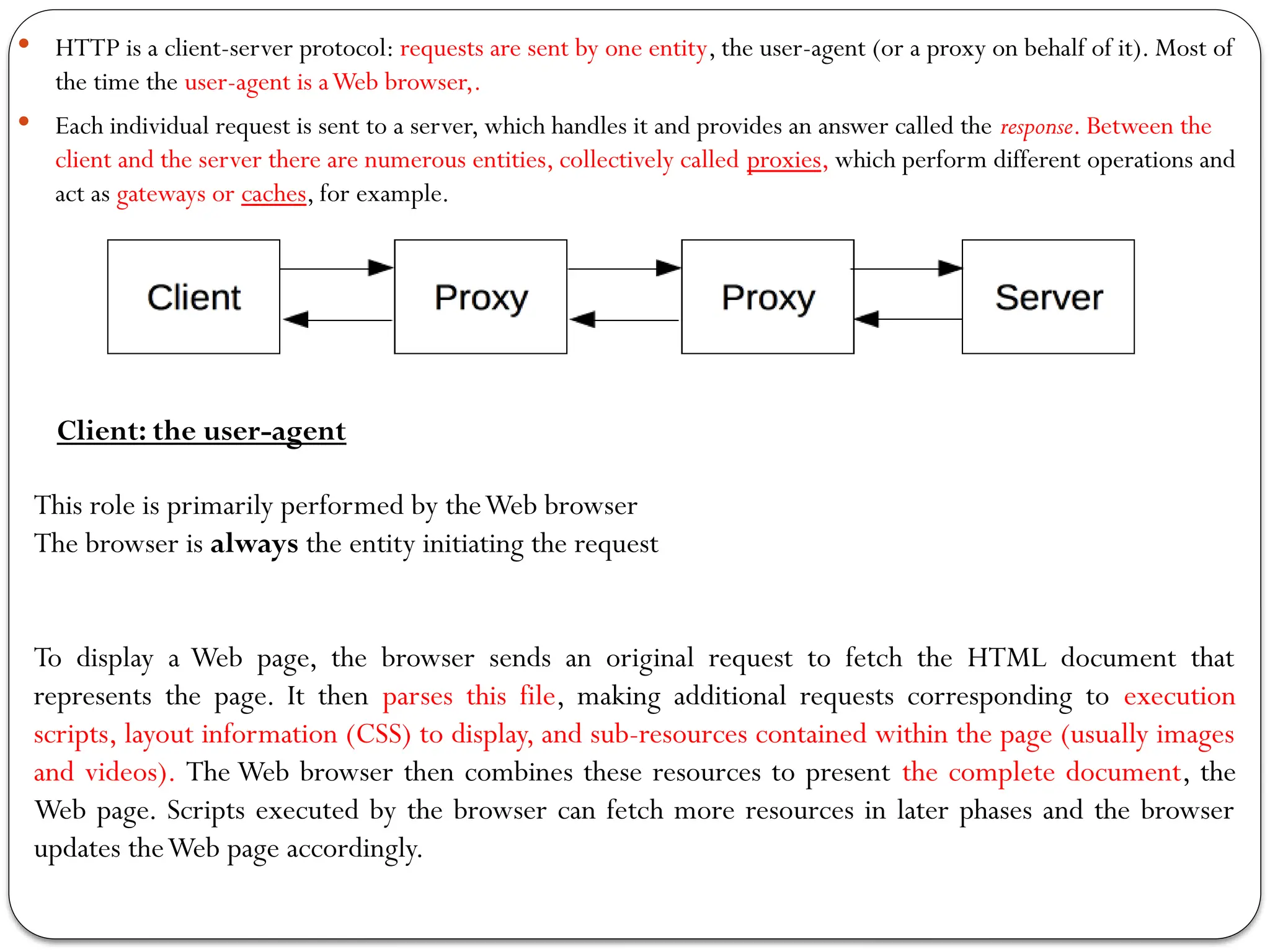  HTTP is a client-server protocol: requests are sent by one entity, the user-agent (or a proxy on behalf of it). Most of
the time the user-agent is aWeb browser,.
 Each individual request is sent to a server, which handles it and provides an answer called the response. Between the
client and the server there are numerous entities, collectively called proxies, which perform different operations and
act as gateways or caches, for example.
Client: the user-agent
This role is primarily performed by theWeb browser
The browser is always the entity initiating the request
To display a Web page, the browser sends an original request to fetch the HTML document that
represents the page. It then parses this file, making additional requests corresponding to execution
scripts, layout information (CSS) to display, and sub-resources contained within the page (usually images
and videos). The Web browser then combines these resources to present the complete document, the
Web page. Scripts executed by the browser can fetch more resources in later phases and the browser
updates theWeb page accordingly.
 