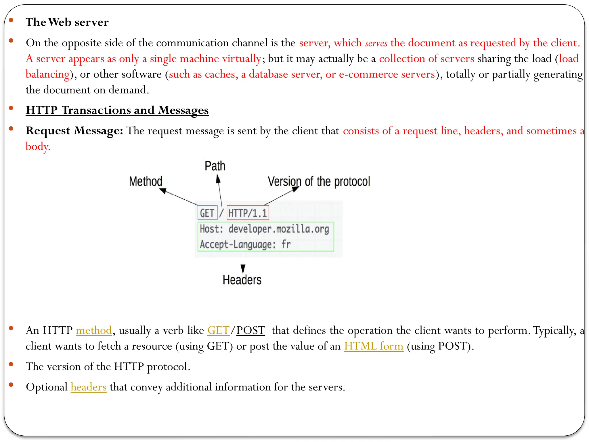  TheWeb server
 On the opposite side of the communication channel is the server, which serves the document as requested by the client.
A server appears as only a single machine virtually; but it may actually be a collection of servers sharing the load (load
balancing), or other software (such as caches, a database server, or e-commerce servers), totally or partially generating
the document on demand.
 HTTP Transactions and Messages
 Request Message: The request message is sent by the client that consists of a request line, headers, and sometimes a
body.
 An HTTP method, usually a verb like GET/POST that defines the operation the client wants to perform.Typically, a
client wants to fetch a resource (using GET) or post the value of an HTML form (using POST).
 The version of the HTTP protocol.
 Optional headers that convey additional information for the servers.
 
