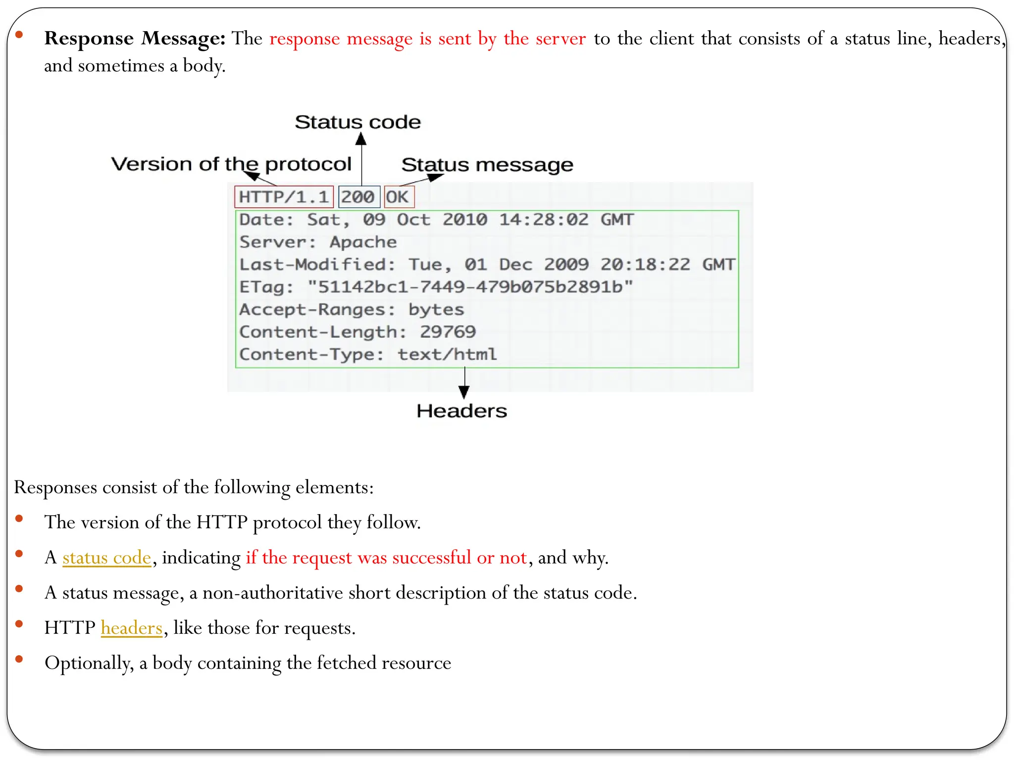  Response Message: The response message is sent by the server to the client that consists of a status line, headers,
and sometimes a body.
Responses consist of the following elements:
 The version of the HTTP protocol they follow.
 A status code, indicating if the request was successful or not, and why.
 A status message, a non-authoritative short description of the status code.
 HTTP headers, like those for requests.
 Optionally, a body containing the fetched resource
 