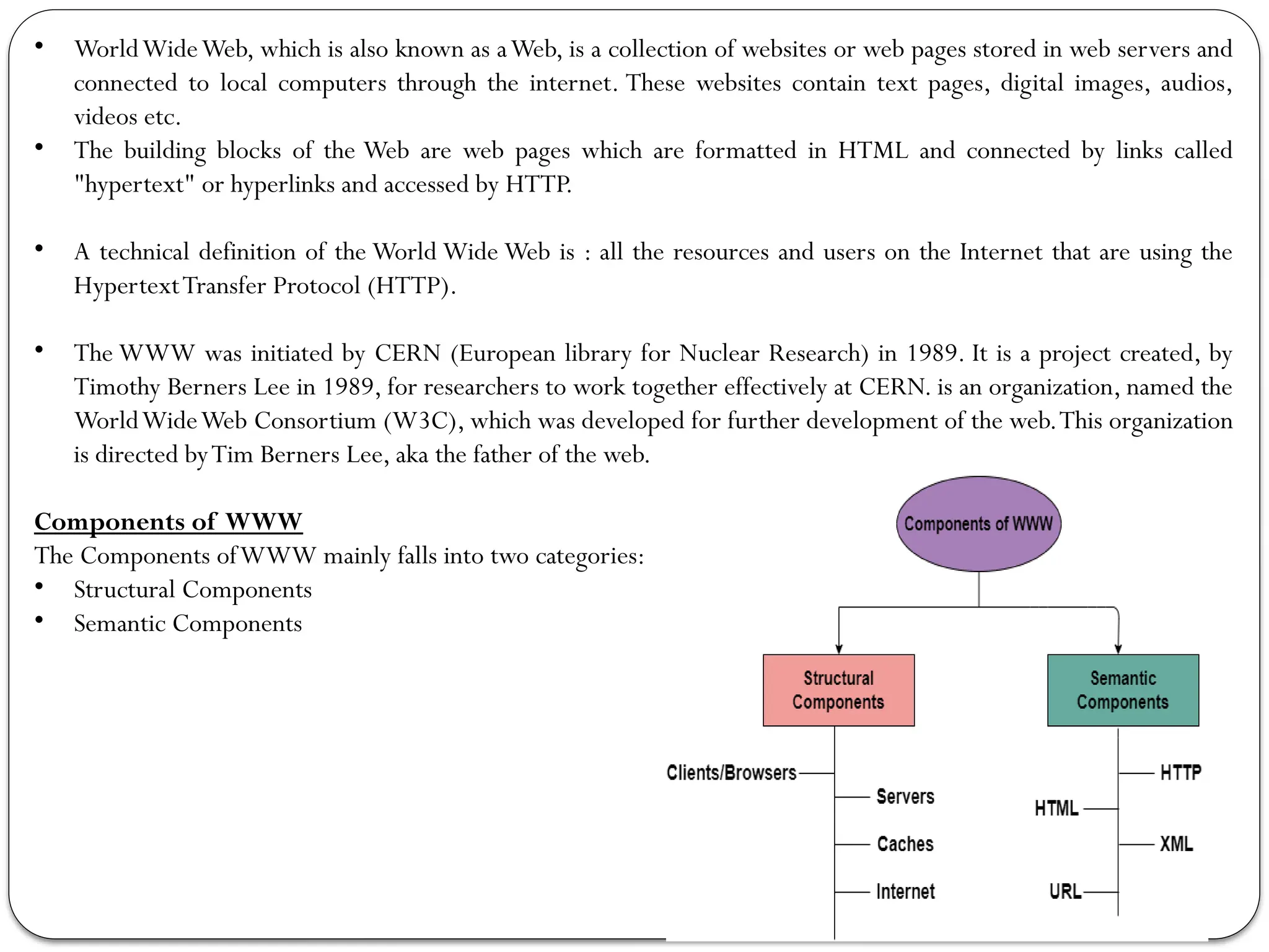 • WorldWideWeb, which is also known as aWeb, is a collection of websites or web pages stored in web servers and
connected to local computers through the internet. These websites contain text pages, digital images, audios,
videos etc.
• The building blocks of the Web are web pages which are formatted in HTML and connected by links called
"hypertext" or hyperlinks and accessed by HTTP.
• A technical definition of the World Wide Web is : all the resources and users on the Internet that are using the
HypertextTransfer Protocol (HTTP).
• The WWW was initiated by CERN (European library for Nuclear Research) in 1989. It is a project created, by
Timothy Berners Lee in 1989, for researchers to work together effectively at CERN. is an organization, named the
WorldWideWeb Consortium (W3C), which was developed for further development of the web.This organization
is directed byTim Berners Lee, aka the father of the web.
Components of WWW
The Components ofWWW mainly falls into two categories:
• Structural Components
• Semantic Components
 