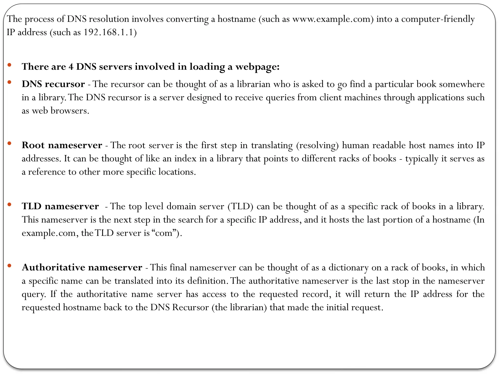The process of DNS resolution involves converting a hostname (such as www.example.com) into a computer-friendly
IP address (such as 192.168.1.1)
 There are 4 DNS servers involved in loading a webpage:
 DNS recursor -The recursor can be thought of as a librarian who is asked to go find a particular book somewhere
in a library.The DNS recursor is a server designed to receive queries from client machines through applications such
as web browsers.
 Root nameserver - The root server is the first step in translating (resolving) human readable host names into IP
addresses. It can be thought of like an index in a library that points to different racks of books - typically it serves as
a reference to other more specific locations.
 TLD nameserver - The top level domain server (TLD) can be thought of as a specific rack of books in a library.
This nameserver is the next step in the search for a specific IP address, and it hosts the last portion of a hostname (In
example.com, theTLD server is “com”).
 Authoritative nameserver -This final nameserver can be thought of as a dictionary on a rack of books, in which
a specific name can be translated into its definition.The authoritative nameserver is the last stop in the nameserver
query. If the authoritative name server has access to the requested record, it will return the IP address for the
requested hostname back to the DNS Recursor (the librarian) that made the initial request.
 