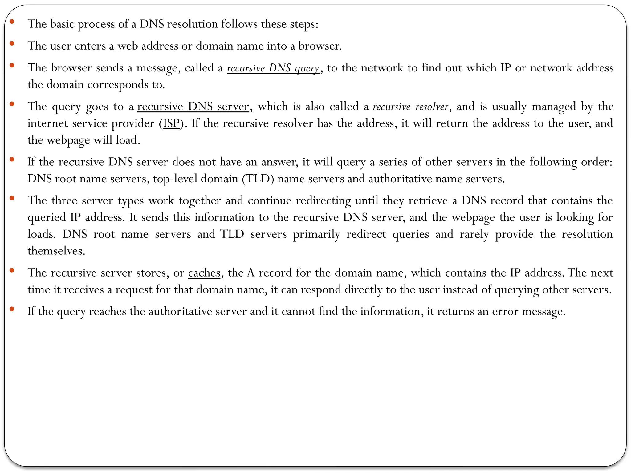  The basic process of a DNS resolution follows these steps:
 The user enters a web address or domain name into a browser.
 The browser sends a message, called a recursive DNS query, to the network to find out which IP or network address
the domain corresponds to.
 The query goes to a recursive DNS server, which is also called a recursive resolver, and is usually managed by the
internet service provider (ISP). If the recursive resolver has the address, it will return the address to the user, and
the webpage will load.
 If the recursive DNS server does not have an answer, it will query a series of other servers in the following order:
DNS root name servers, top-level domain (TLD) name servers and authoritative name servers.
 The three server types work together and continue redirecting until they retrieve a DNS record that contains the
queried IP address. It sends this information to the recursive DNS server, and the webpage the user is looking for
loads. DNS root name servers and TLD servers primarily redirect queries and rarely provide the resolution
themselves.
 The recursive server stores, or caches, the A record for the domain name, which contains the IP address.The next
time it receives a request for that domain name, it can respond directly to the user instead of querying other servers.
 If the query reaches the authoritative server and it cannot find the information, it returns an error message.
 