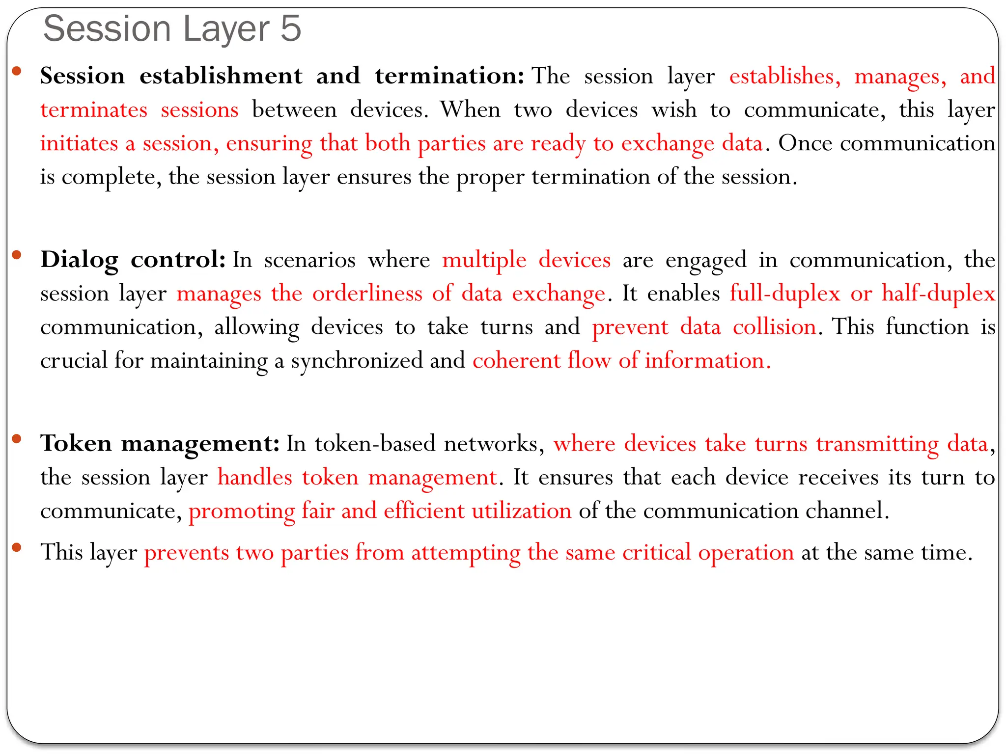  Session establishment and termination: The session layer establishes, manages, and
terminates sessions between devices. When two devices wish to communicate, this layer
initiates a session, ensuring that both parties are ready to exchange data. Once communication
is complete, the session layer ensures the proper termination of the session.
 Dialog control: In scenarios where multiple devices are engaged in communication, the
session layer manages the orderliness of data exchange. It enables full-duplex or half-duplex
communication, allowing devices to take turns and prevent data collision. This function is
crucial for maintaining a synchronized and coherent flow of information.
 Token management: In token-based networks, where devices take turns transmitting data,
the session layer handles token management. It ensures that each device receives its turn to
communicate, promoting fair and efficient utilization of the communication channel.
 This layer prevents two parties from attempting the same critical operation at the same time.
Session Layer 5
 