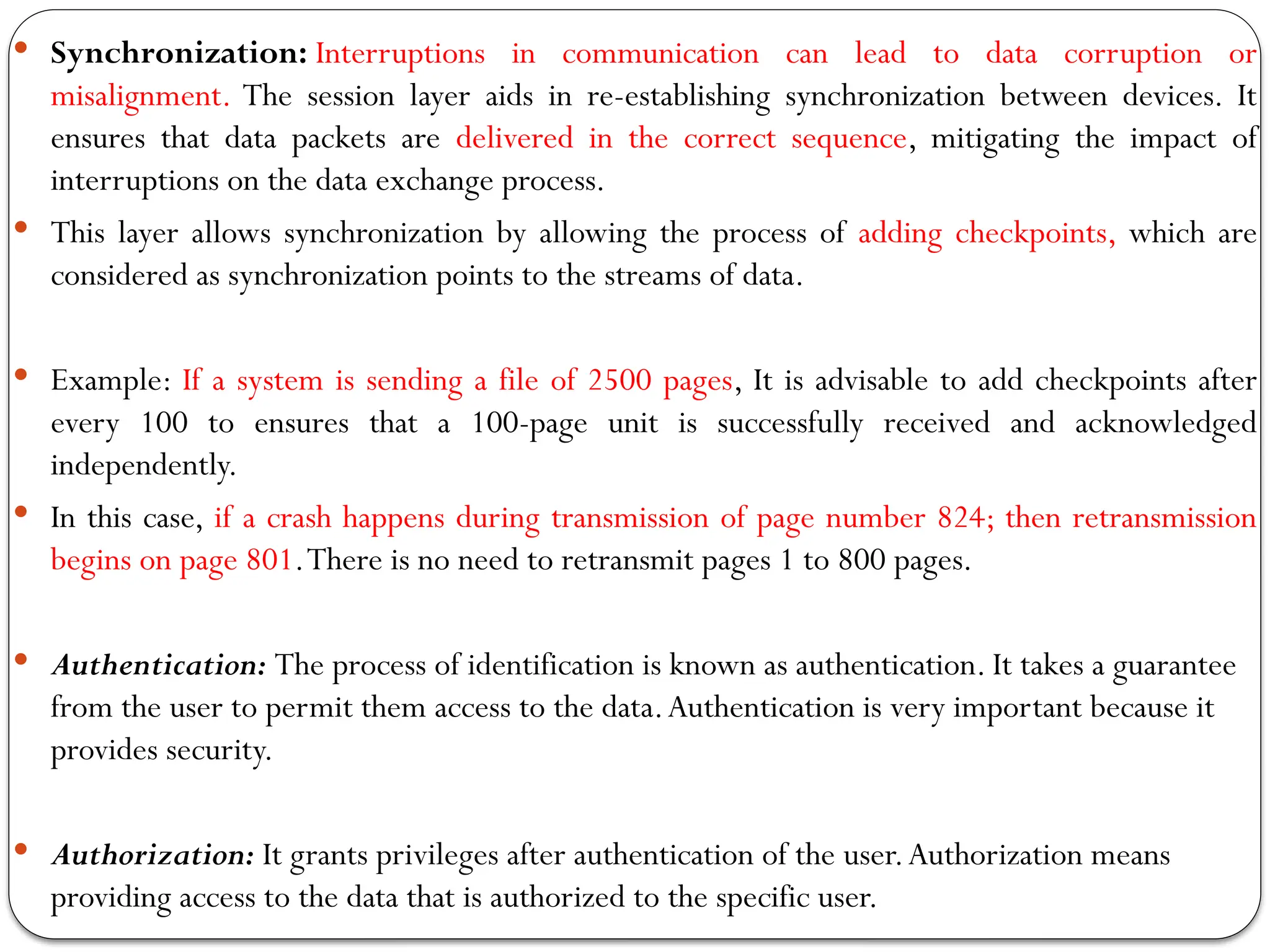  Synchronization: Interruptions in communication can lead to data corruption or
misalignment. The session layer aids in re-establishing synchronization between devices. It
ensures that data packets are delivered in the correct sequence, mitigating the impact of
interruptions on the data exchange process.
 This layer allows synchronization by allowing the process of adding checkpoints, which are
considered as synchronization points to the streams of data.
 Example: If a system is sending a file of 2500 pages, It is advisable to add checkpoints after
every 100 to ensures that a 100-page unit is successfully received and acknowledged
independently.
 In this case, if a crash happens during transmission of page number 824; then retransmission
begins on page 801.There is no need to retransmit pages 1 to 800 pages.
 Authentication: The process of identification is known as authentication. It takes a guarantee
from the user to permit them access to the data.Authentication is very important because it
provides security.
 Authorization: It grants privileges after authentication of the user.Authorization means
providing access to the data that is authorized to the specific user.
 