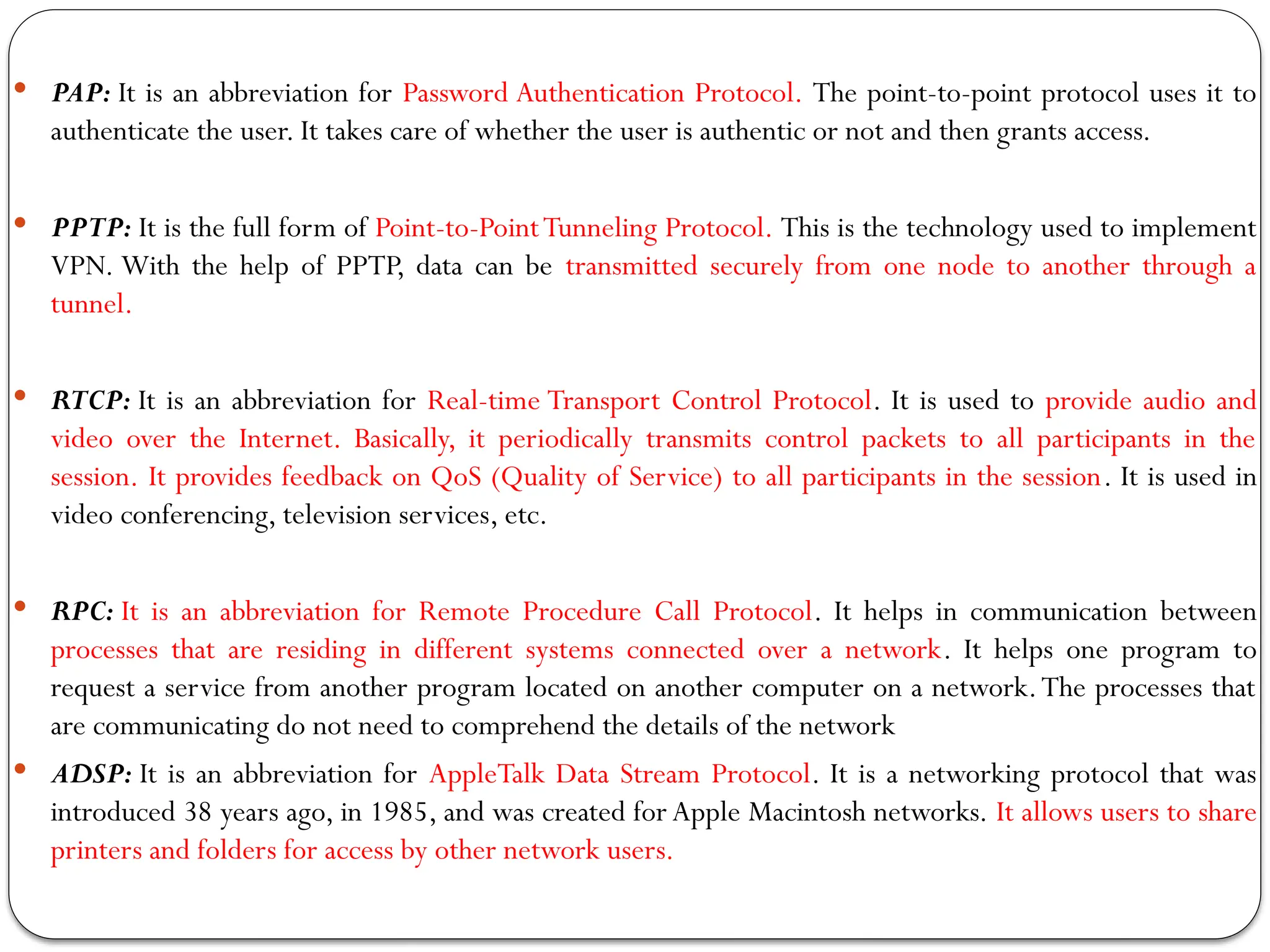  PAP: It is an abbreviation for Password Authentication Protocol. The point-to-point protocol uses it to
authenticate the user. It takes care of whether the user is authentic or not and then grants access.
 PPTP: It is the full form of Point-to-PointTunneling Protocol. This is the technology used to implement
VPN. With the help of PPTP, data can be transmitted securely from one node to another through a
tunnel.
 RTCP: It is an abbreviation for Real-time Transport Control Protocol. It is used to provide audio and
video over the Internet. Basically, it periodically transmits control packets to all participants in the
session. It provides feedback on QoS (Quality of Service) to all participants in the session. It is used in
video conferencing, television services, etc.
 RPC: It is an abbreviation for Remote Procedure Call Protocol. It helps in communication between
processes that are residing in different systems connected over a network. It helps one program to
request a service from another program located on another computer on a network.The processes that
are communicating do not need to comprehend the details of the network
 ADSP: It is an abbreviation for AppleTalk Data Stream Protocol. It is a networking protocol that was
introduced 38 years ago, in 1985, and was created for Apple Macintosh networks. It allows users to share
printers and folders for access by other network users.
 