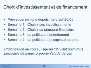 © HEC Paris et FIRST FINANCE Institute26 mai 2015
Choix d’investissement et de financement
• Pré-requis en ligne depuis mercredi 20/05
• Semaine 1 : Choisir ses investissements
• Semaine 2 : Choisir sa structure financière
• Semaine 3 : La politique d’endettement
• Semaine 4 : La politique des capitaux propres
Prolongation du cours jusqu’au 12 juillet pour vous
permettre de mieux préparer l’étude de cas
19
 