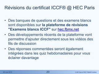 © HEC Paris et FIRST FINANCE Institute26 mai 2015
Révisions du certificat ICCF® @ HEC Paris
• Des banques de questions et des examens blancs
sont disponibles sur la plateforme de révisions
"Examens blancs ICCF" sur hec.fbmx.net
• Des développements récents de la plateforme vont
permettre d'ajouter directement sous les vidéos des
fils de discussion
• Des réponses commentées seront également
intégrées dans les quiz hebdomadaires pour vous
éclairer davantage
20
 