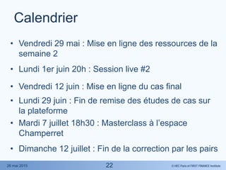 © HEC Paris et FIRST FINANCE Institute26 mai 2015
Calendrier
• Vendredi 29 mai : Mise en ligne des ressources de la
semaine 2
• Lundi 1er juin 20h : Session live #2
• Vendredi 12 juin : Mise en ligne du cas final
• Lundi 29 juin : Fin de remise des études de cas sur
la plateforme
• Mardi 7 juillet 18h30 : Masterclass à l’espace
Champerret
• Dimanche 12 juillet : Fin de la correction par les pairs
22
 