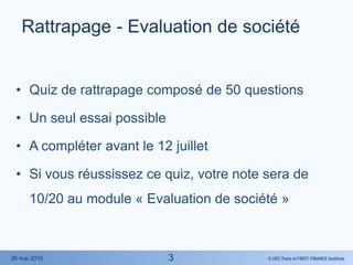 © HEC Paris et FIRST FINANCE Institute26 mai 2015
Rattrapage - Evaluation de société
• Quiz de rattrapage composé de 50 questions
• Un seul essai possible
• A compléter avant le 12 juillet
• Si vous réussissez ce quiz, votre note sera de
10/20 au module « Evaluation de société »
3
 
