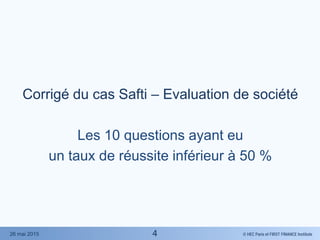© HEC Paris et FIRST FINANCE Institute26 mai 2015
Corrigé du cas Safti – Evaluation de société
Les 10 questions ayant eu
un taux de réussite inférieur à 50 %
4
 