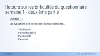 13 avril 2015
Retours sur les difficultés du questionnaire
semaine 1 - deuxième partie
Question 1 :

Des évaluations d’entreprises sont parfois nécessaires...
	 	 	 	 
	 	 	 	 1/ en finance
	 	 	 	 2/ en comptabilité 
	 	 	 	 3/ en fiscalité 
	 	 	 	 4/ en droit
 