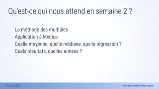 13 avril 2015
Qu’est-ce qui nous attend en semaine 2 ?
La méthode des multiples
Application à Medica
Quelle moyenne, quelle médiane, quelle régression ?
Quels résultats, quelles années ?

 