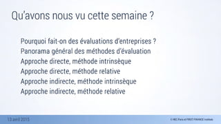 13 avril 2015
Qu’avons nous vu cette semaine ?
Pourquoi fait-on des évaluations d’entreprises ?
Panorama général des méthodes d’évaluation
Approche directe, méthode intrinsèque
Approche directe, méthode relative
Approche indirecte, méthode intrinsèque
Approche indirecte, méthode relative
 