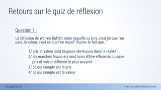 13 avril 2015
Retours sur le quiz de réflexion
13 avril 2015
Question 1 :

La réflexion de Warren Buffett selon laquelle Le prix, c’est ce que l’on
paie, la valeur, c’est ce que l’on reçoit” illustre le fait que...”
	 	 	 	 
	 	 	 	 1/ prix et valeur sont toujours identiques dans la réalité 
	 	 	 	 2/ les marchés financiers sont loins d’être efficients puisque 	
	 	 	 	 	 prix et valeur diffèrent le plus souvent
	 	 	 	 3/ ce qui compte est le prix 
	 	 	 	 4/ ce qui compte est la valeur
 