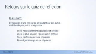 13 avril 2015
Retours sur le quiz de réflexion
Question 2 :

L’évaluation d’une entreprise se fondant sur des outils
mathématiques précis et rigoureux...
	 	 	 	 
	 	 	 	 1/ est nécessairement rigoureuse et précise 
	 	 	 	 2/ est le plus souvent rigoureuse et précise 
	 	 	 	 3/ est parfois rigoureuse et précise 
	 	 	 	 4/ n’est jamais rigoureuse et précise
 
