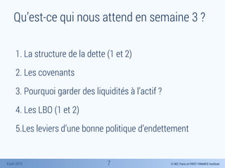 © HEC Paris et FIRST FINANCE Institute8 juin 2015
Qu’est-ce qui nous attend en semaine 3 ?
1. La structure de la dette (1 et 2)
2. Les covenants
3. Pourquoi garder des liquidités à l’actif ?
4. Les LBO (1 et 2)
5.Les leviers d’une bonne politique d’endettement
7
 