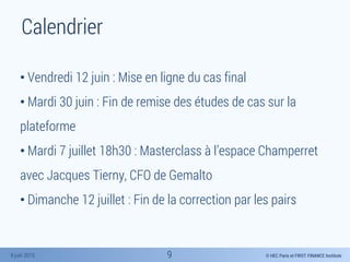 © HEC Paris et FIRST FINANCE Institute8 juin 2015
Calendrier
• Vendredi 12 juin : Mise en ligne du cas final
• Mardi 30 juin : Fin de remise des études de cas sur la
plateforme
• Mardi 7 juillet 18h30 : Masterclass à l’espace Champerret
avec Jacques Tierny, CFO de Gemalto
• Dimanche 12 juillet : Fin de la correction par les pairs
9
 