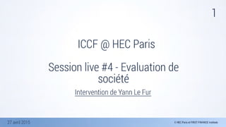 27 avril 2015
1
ICCF @ HEC Paris
Session live #4 - Evaluation de
société
Intervention de Yann Le Fur
 