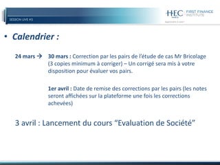 SESSION LIVE #5
• Calendrier :
24 mars  30 mars : Correction par les pairs de l’étude de cas Mr Bricolage
(3 copies minimum à corriger) – Un corrigé sera mis à votre
disposition pour évaluer vos pairs.
1er avril : Date de remise des corrections par les pairs (les notes
seront affichées sur la plateforme une fois les corrections
achevées)
3 avril : Lancement du cours “Evaluation de Société”
 