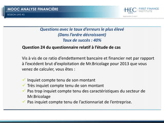 SESSION LIVE #5
MOOC ANALYSE FINANCIÈRE
Question 24 du questionnaire relatif à l’étude de cas
Vis à vis de ce ratio d’endettement bancaire et financier net par rapport
à l’excédent brut d’exploitation de Mr.Bricolage pour 2013 que vous
venez de calculer, vous êtes :
 Inquiet compte tenu de son montant
 Très inquiet compte tenu de son montant
 Pas trop inquiet compte tenu des caractéristiques du secteur de
Mr.Bricolage
 Pas inquiet compte tenu de l’actionnariat de l’entreprise.
Questions avec le taux d’erreurs le plus élevé
(Dans l’ordre décroissant)
Taux de succès : 40%
 