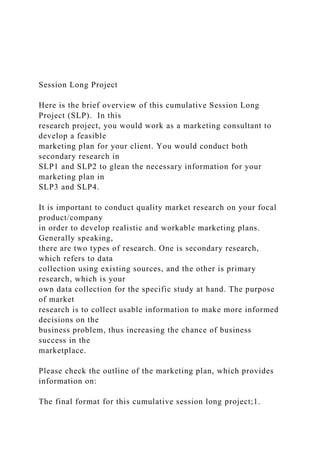 Session Long Project
Here is the brief overview of this cumulative Session Long
Project (SLP). In this
research project, you would work as a marketing consultant to
develop a feasible
marketing plan for your client. You would conduct both
secondary research in
SLP1 and SLP2 to glean the necessary information for your
marketing plan in
SLP3 and SLP4.
It is important to conduct quality market research on your focal
product/company
in order to develop realistic and workable marketing plans.
Generally speaking,
there are two types of research. One is secondary research,
which refers to data
collection using existing sources, and the other is primary
research, which is your
own data collection for the specific study at hand. The purpose
of market
research is to collect usable information to make more informed
decisions on the
business problem, thus increasing the chance of business
success in the
marketplace.
Please check the outline of the marketing plan, which provides
information on:
The final format for this cumulative session long project;1.
 