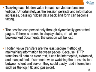 12
• Tracking each hidden value in each servlet can become
tedious. Unfortunately,as the session persists and information
increases, passing hidden data back and forth can become
taxing.
• The session can persist only through dynamically generated
pages. If there is a need to display static, e-mail, or
bookmarked documents, the session will be lost.
• Hidden value transfers are the least secure method of
maintaining information between pages. Because HTTP
transfers all data as clear text, it can be intercepted, extracted,
and manipulated. If someone were watching the transmission
between client and server, they could easily read information
such as the login ID and password.
 