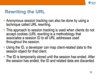 13
Rewriting the URL
• Anonymous session tracking can also be done by using a
technique called URL rewriting.
• This approach to session tracking is used when clients do not
accept cookies (URL rewriting is a methodology that
associates a session ID to all URL addresses used
throughout the session.
• Using the ID, a developer can map client-related data to the
session object for that client.
• The ID is temporarily stored until the session has ended. After
the session has ended, the ID and related data are discarded.
 
