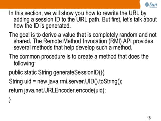 16
In this section, we will show you how to rewrite the URL by
adding a session ID to the URL path. But first, let’s talk about
how the ID is generated.
The goal is to derive a value that is completely random and not
shared. The Remote Method Invocation (RMI) API provides
several methods that help develop such a method.
The common procedure is to create a method that does the
following:
public static String generateSessionID(){
String uid = new java.rmi.server.UID().toString();
return java.net.URLEncoder.encode(uid);
}
 