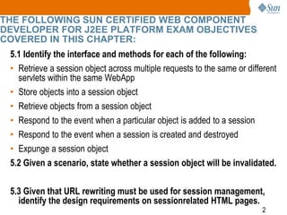 2
THE FOLLOWING SUN CERTIFIED WEB COMPONENT
DEVELOPER FOR J2EE PLATFORM EXAM OBJECTIVES
COVERED IN THIS CHAPTER:
5.1 Identify the interface and methods for each of the following:
• Retrieve a session object across multiple requests to the same or different
servlets within the same WebApp
• Store objects into a session object
• Retrieve objects from a session object
• Respond to the event when a particular object is added to a session
• Respond to the event when a session is created and destroyed
• Expunge a session object
5.2 Given a scenario, state whether a session object will be invalidated.
5.3 Given that URL rewriting must be used for session management,
identify the design requirements on sessionrelated HTML pages.
 
