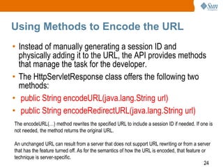 24
Using Methods to Encode the URL
• Instead of manually generating a session ID and
physically adding it to the URL, the API provides methods
that manage the task for the developer.
• The HttpServletResponse class offers the following two
methods:
• public String encodeURL(java.lang.String url)
• public String encodeRedirectURL(java.lang.String url)
The encodeURL(…) method rewrites the specified URL to include a session ID if needed. If one is
not needed, the method returns the original URL.
An unchanged URL can result from a server that does not support URL rewriting or from a server
that has the feature turned off. As for the semantics of how the URL is encoded, that feature or
technique is server-specific.
 