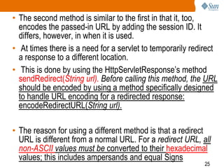 25
• The second method is similar to the first in that it, too,
encodes the passed-in URL by adding the session ID. It
differs, however, in when it is used.
• At times there is a need for a servlet to temporarily redirect
a response to a different location.
• This is done by using the HttpServletResponse’s method
sendRedirect(String url). Before calling this method, the URL
should be encoded by using a method specifically designed
to handle URL encoding for a redirected response:
encodeRedirectURL(String url).
• The reason for using a different method is that a redirect
URL is different from a normal URL. For a redirect URL, all
non-ASCII values must be converted to their hexadecimal
values; this includes ampersands and equal Signs
 